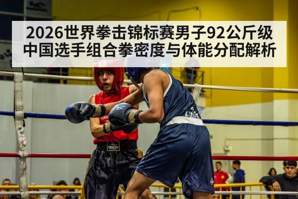 2026世界拳击锦标赛男子92公斤级 中国选手组合拳密度与体能分配解析